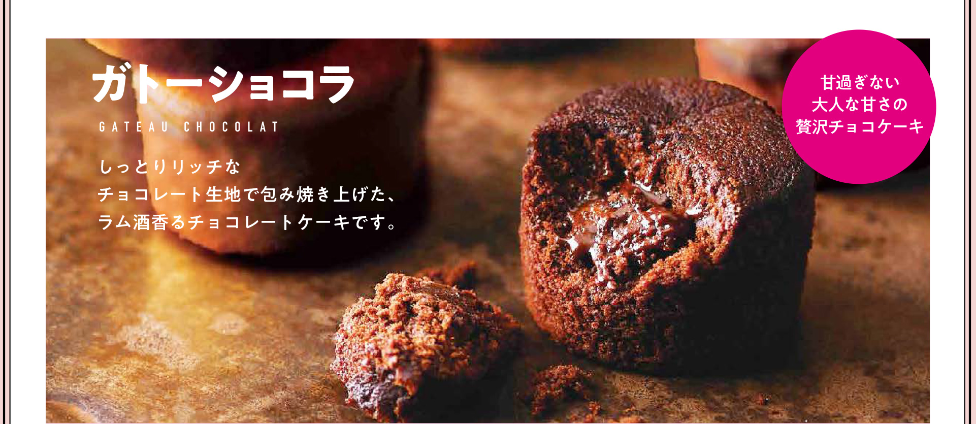 甘すぎない、大人な味わいの贅沢チョコケーキ ガトーショコラ しっとりリッチなチョコレート記事で包み焼き上げた、ラム酒香るチョコレートケーキです。