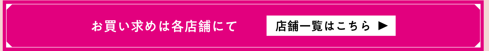 お買い求めは各店舗にて 店舗一覧はこちら