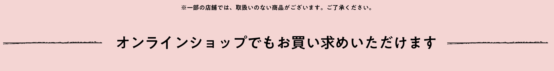 ※一部の店舗では取扱いのない商品がございます。ご了承ください。 オンラインショップでもお買い求めいただけます