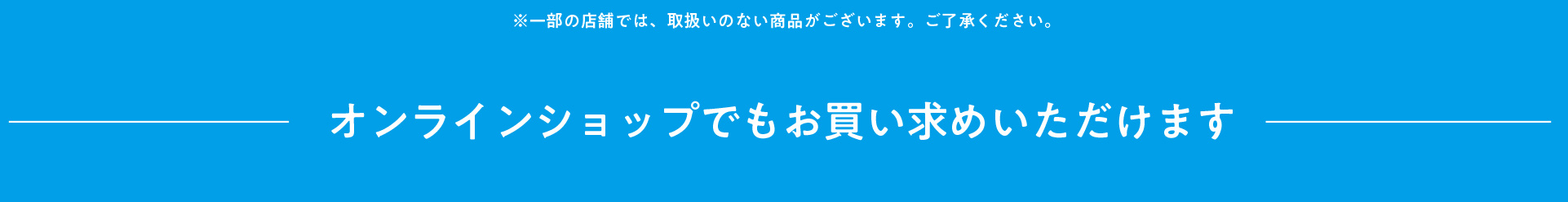 ※一部の店舗では取扱いのない商品がございます。ご了承ください。 オンラインショップでもお買い求めいただけます