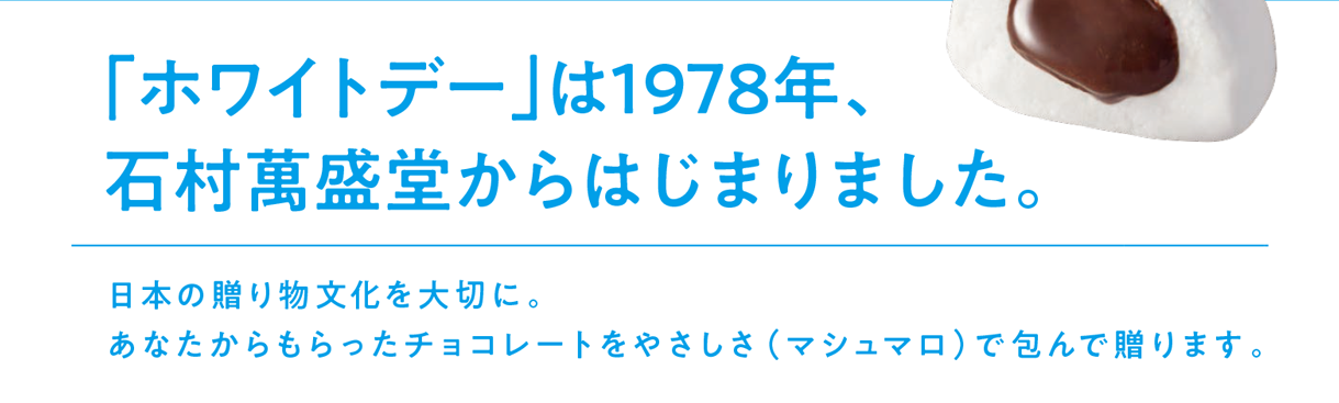 「ホワイトデー」は1978年、石村萬盛堂からはじまりました。 日本の贈り物文化を大切に。あなたからもらったチョコレートをやさしさ（マシュマロ）で包んで贈ります。