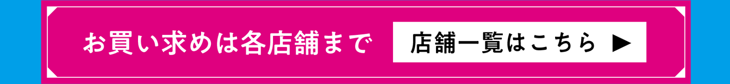 お買い求めは各店舗にて 店舗一覧はこちら