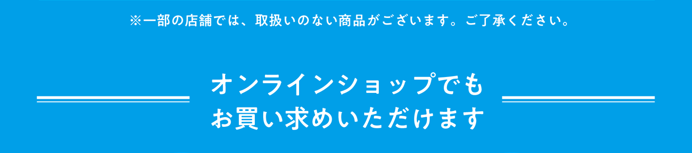 ※一部の店舗では取扱いのない商品がございます。ご了承ください。 オンラインショップでもお買い求めいただけます