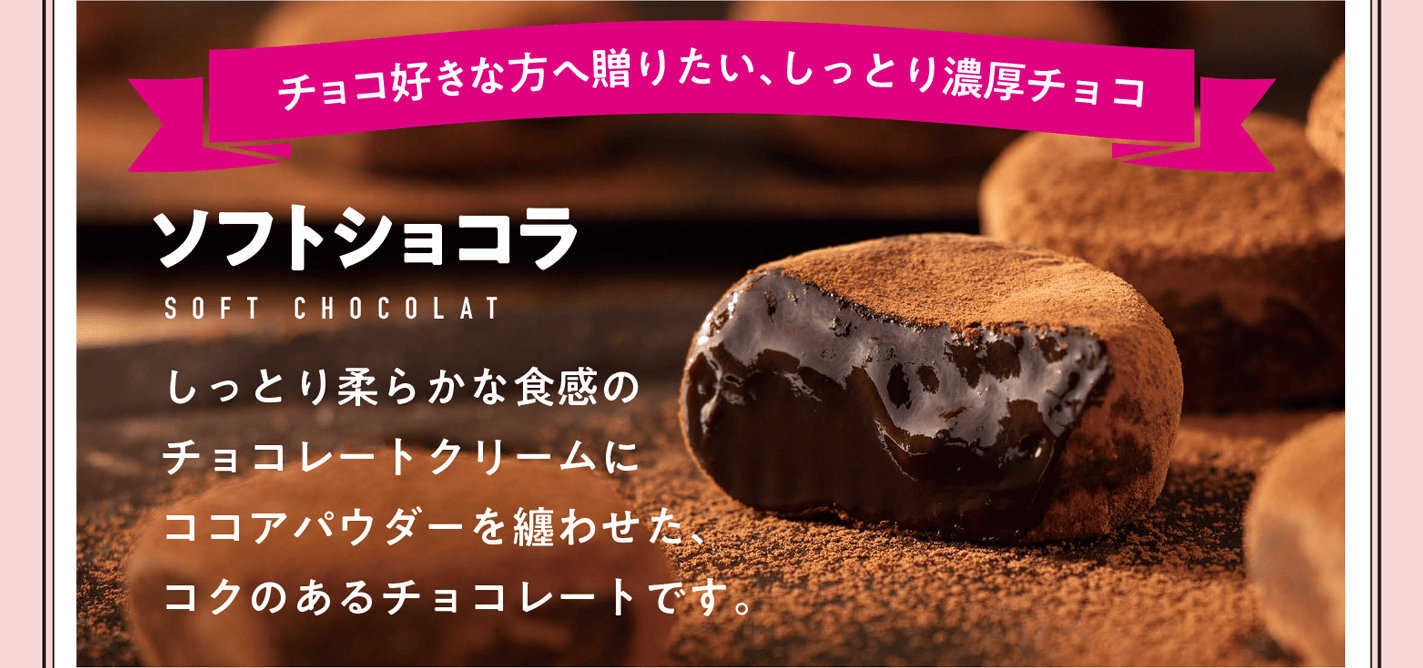 チョコ好きな方へ贈りたい、しっとり濃厚チョコ ソフトショコラ しっとり柔らかな食感のチョコレートクリームにココアパウダーを纏わせた、コクのあるチョコレートです。