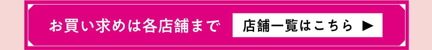 お買い求めは各店舗にて 店舗一覧はこちら