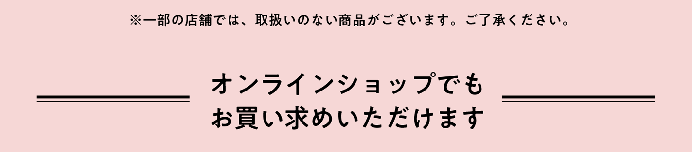 ※一部の店舗では取扱いのない商品がございます。ご了承ください。 オンラインショップでもお買い求めいただけます