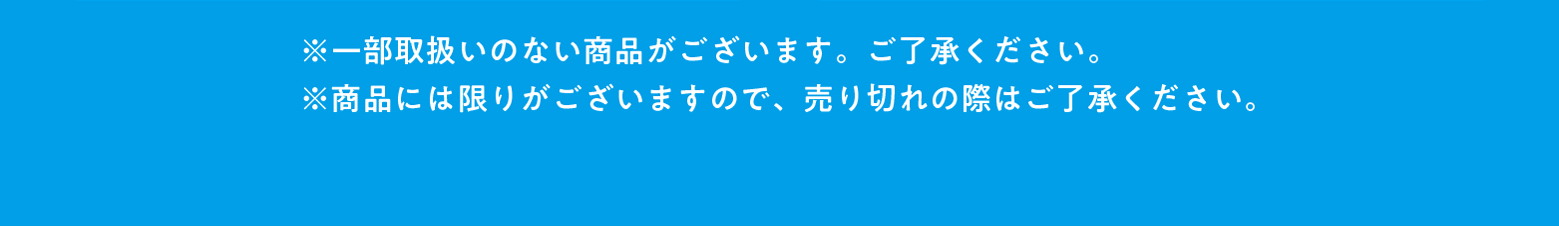 ※一部の店舗では取扱いのない商品がございます。ご了承ください。 ※商品には限りがございますので、売り切れの際はご了承ください。