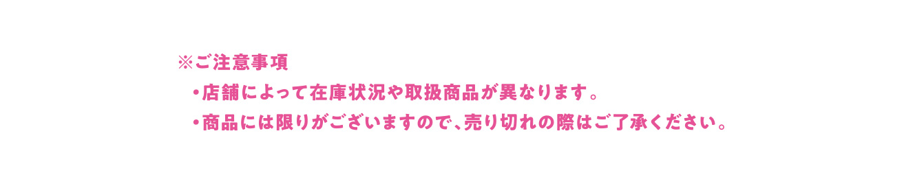 ※ご注意事項 ・店舗によって在庫状況や取扱商品が異なります。 ・商品には限りがございますので、売り切れの際はご了承ください。