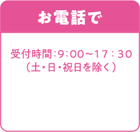 お電話で 受付時間：9:00〜17:30（土・日・祝日）を除く